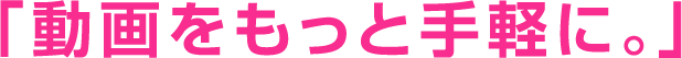 「動画をもっと手軽に。」