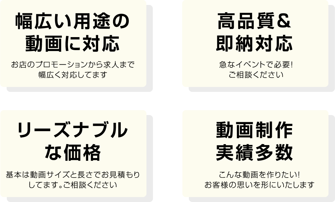 幅広い用途の
動画に対応 お店のプロモーションから求人まで幅広く対応してます 高品質＆即納対応 急なイベントで必要！ご相談ください リーズナブルな価格 基本は動画サイズと長さでお見積もりしてます。ご相談ください 動画制作実績多数 こんな動画を作りたい！お客様の思いを形にいたします